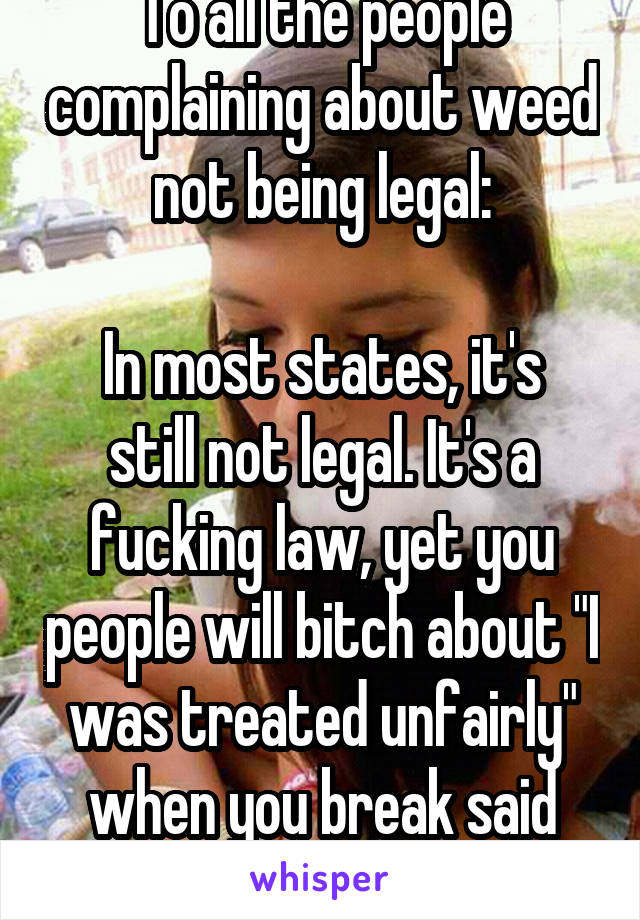 To all the people complaining about weed not being legal:

In most states, it's still not legal. It's a fucking law, yet you people will bitch about "I was treated unfairly" when you break said law