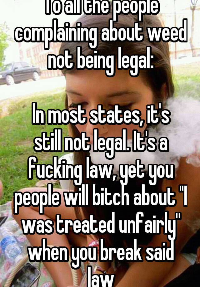 To all the people complaining about weed not being legal:

In most states, it's still not legal. It's a fucking law, yet you people will bitch about "I was treated unfairly" when you break said law