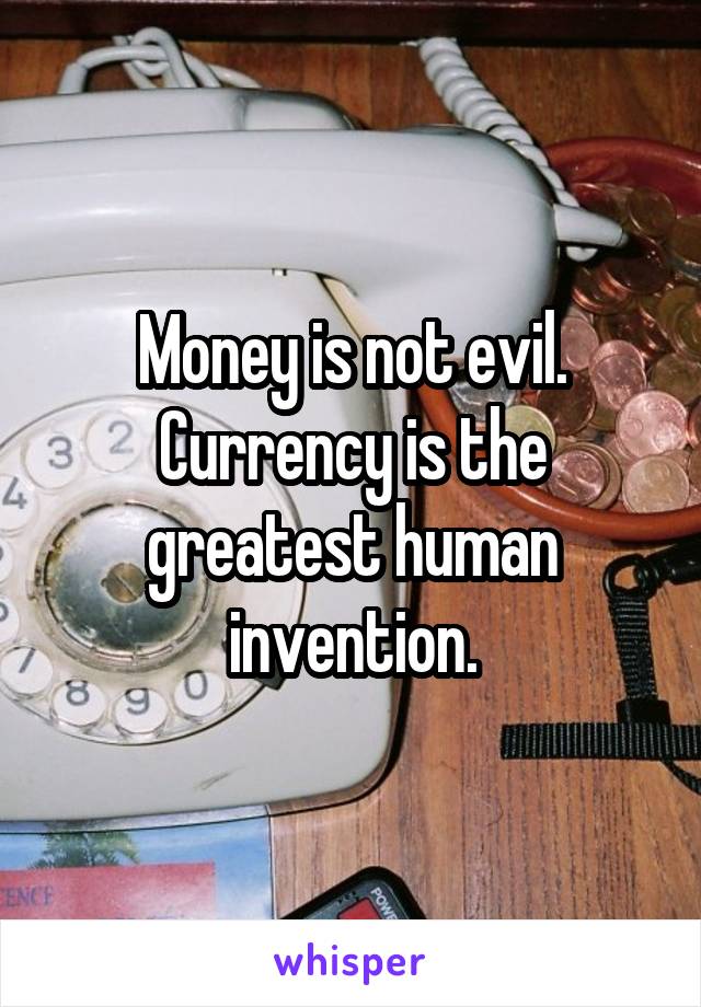 Money is not evil. Currency is the greatest human invention.