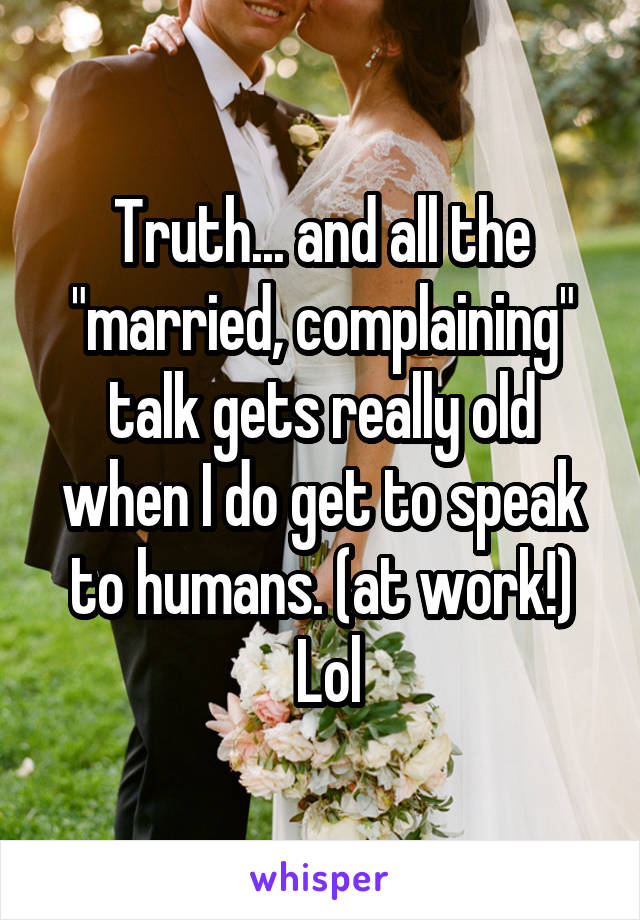 Truth... and all the "married, complaining" talk gets really old when I do get to speak to humans. (at work!)
 Lol