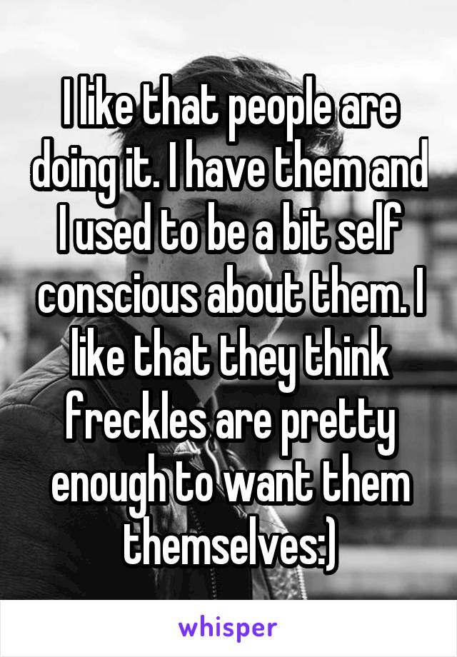 I like that people are doing it. I have them and I used to be a bit self conscious about them. I like that they think freckles are pretty enough to want them themselves:)