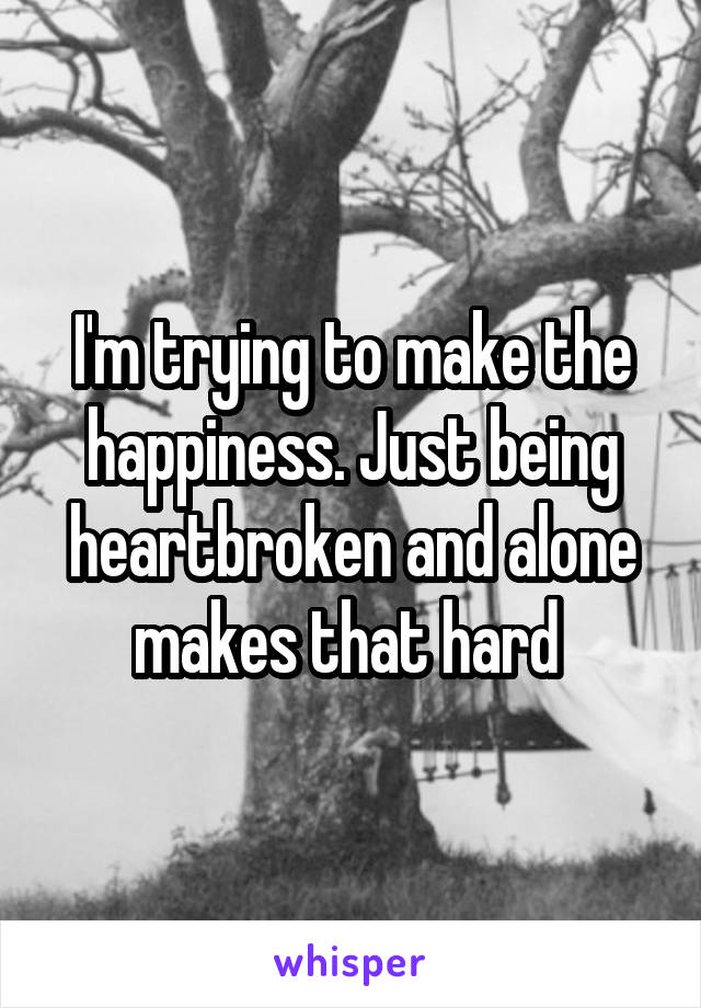 I'm trying to make the happiness. Just being heartbroken and alone makes that hard 