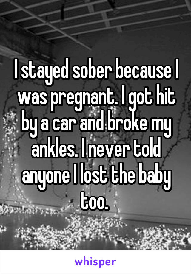 I stayed sober because I was pregnant. I got hit by a car and broke my ankles. I never told anyone I lost the baby too. 