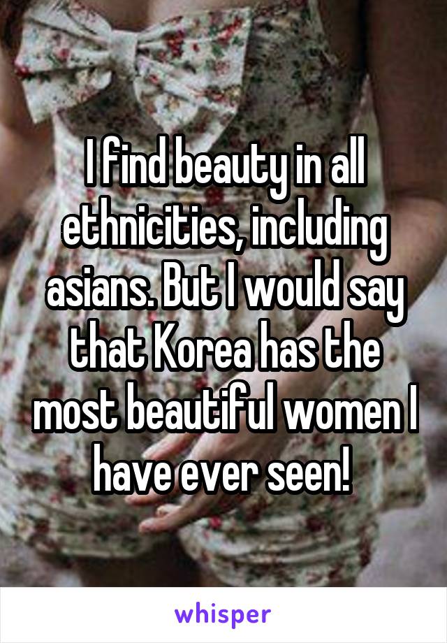 I find beauty in all ethnicities, including asians. But I would say that Korea has the most beautiful women I have ever seen! 