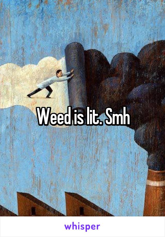 Weed is lit. Smh