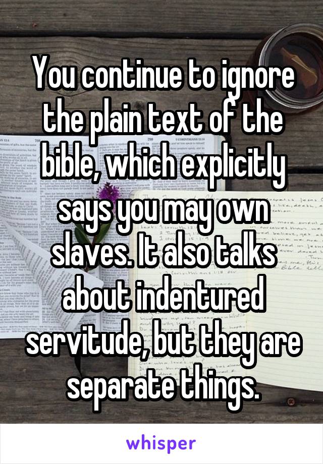 You continue to ignore the plain text of the bible, which explicitly says you may own slaves. It also talks about indentured servitude, but they are separate things.