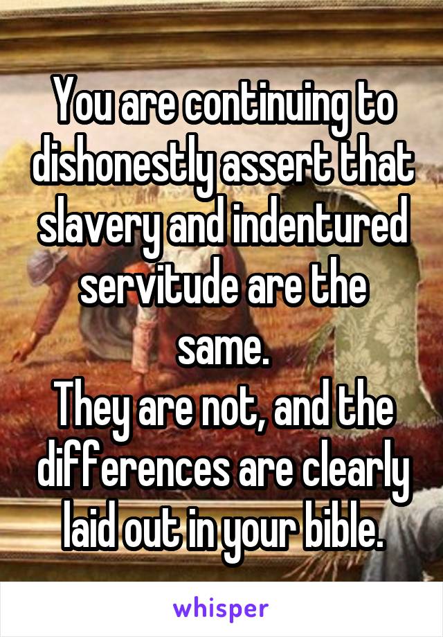 You are continuing to dishonestly assert that slavery and indentured servitude are the same.
They are not, and the differences are clearly laid out in your bible.