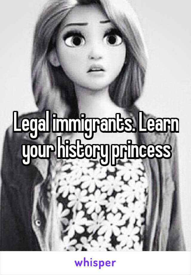 Legal immigrants. Learn your history princess