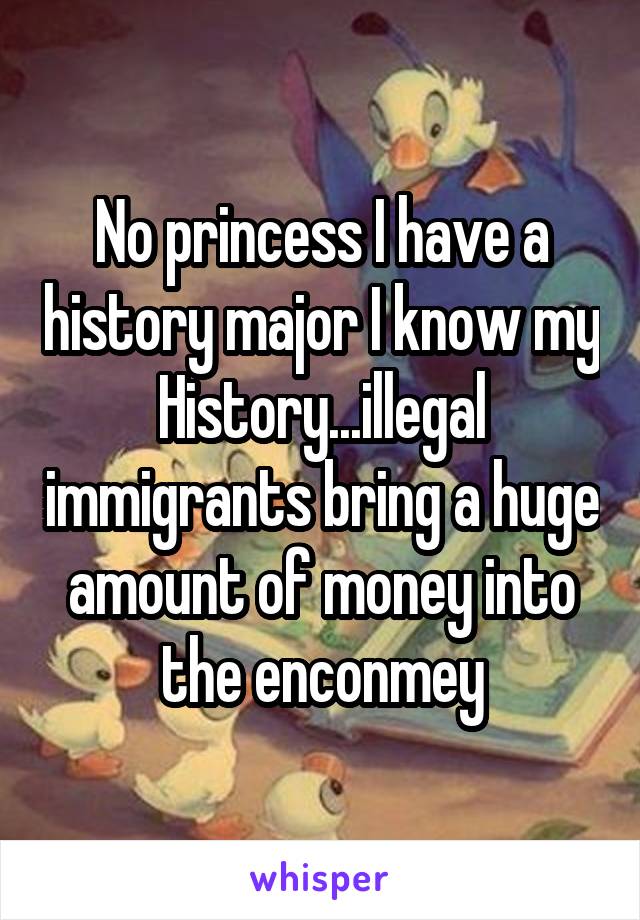 No princess I have a history major I know my History...illegal immigrants bring a huge amount of money into the enconmey