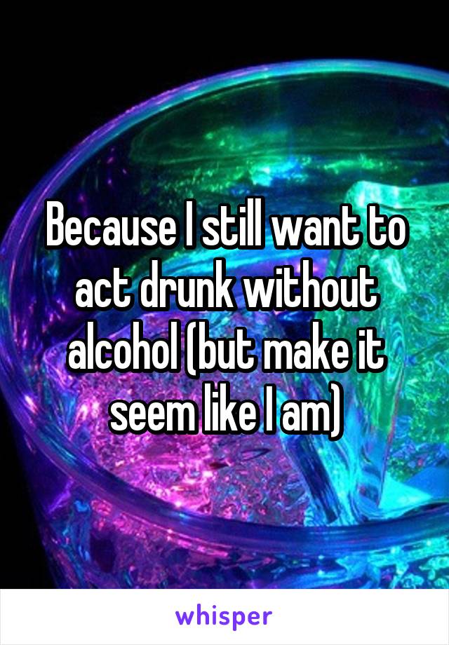 Because I still want to act drunk without alcohol (but make it seem like I am)