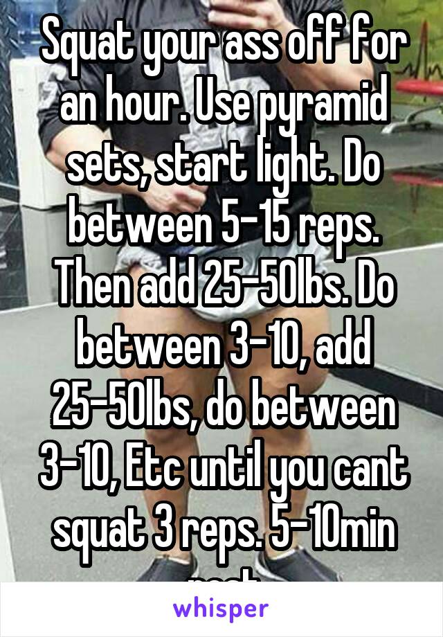 Squat your ass off for an hour. Use pyramid sets, start light. Do between 5-15 reps. Then add 25-50lbs. Do between 3-10, add 25-50lbs, do between 3-10, Etc until you cant squat 3 reps. 5-10min rest