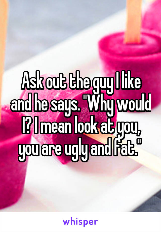 Ask out the guy I like and he says. "Why would I? I mean look at you, you are ugly and fat." 