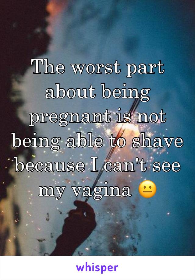 The worst part about being pregnant is not being able to shave because I can't see my vagina 😐