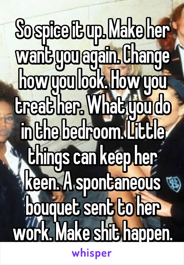 So spice it up. Make her want you again. Change how you look. How you treat her. What you do in the bedroom. Little things can keep her keen. A spontaneous bouquet sent to her work. Make shit happen.