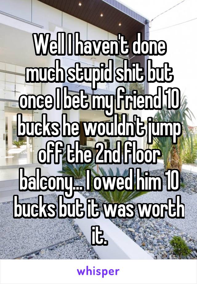 Well I haven't done much stupid shit but once I bet my friend 10 bucks he wouldn't jump off the 2nd floor balcony... I owed him 10 bucks but it was worth it.