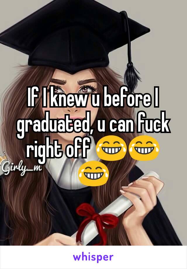 If I knew u before I graduated, u can fuck right off 😂😂😂