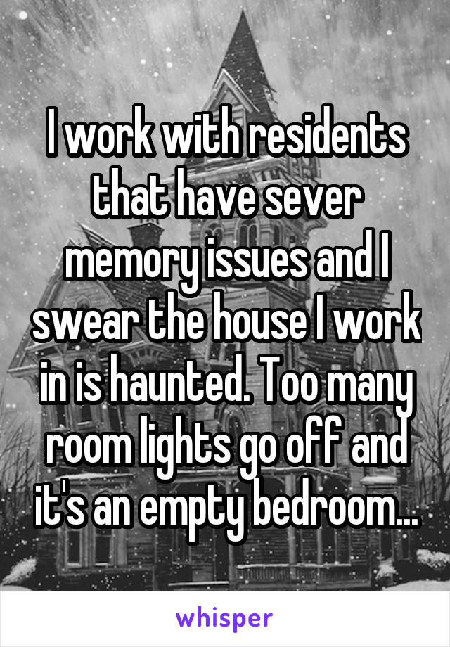 I work with residents that have sever memory issues and I swear the house I work in is haunted. Too many room lights go off and it's an empty bedroom...