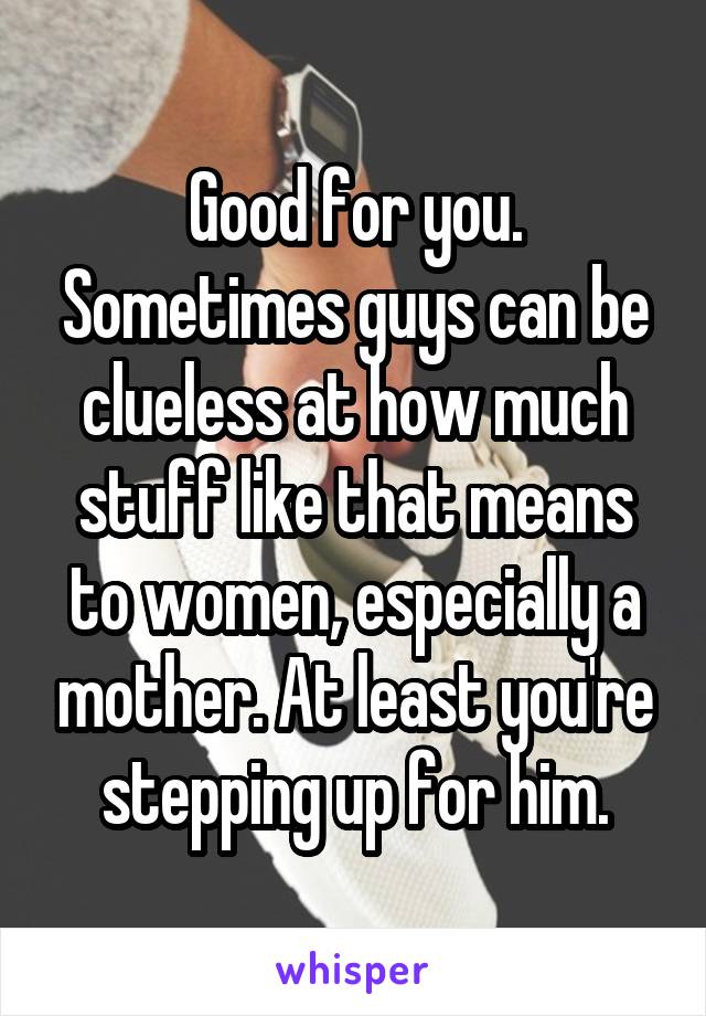 Good for you. Sometimes guys can be clueless at how much stuff like that means to women, especially a mother. At least you're stepping up for him.