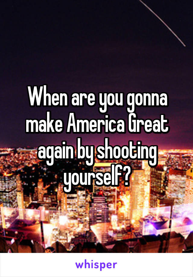 When are you gonna make America Great again by shooting yourself?