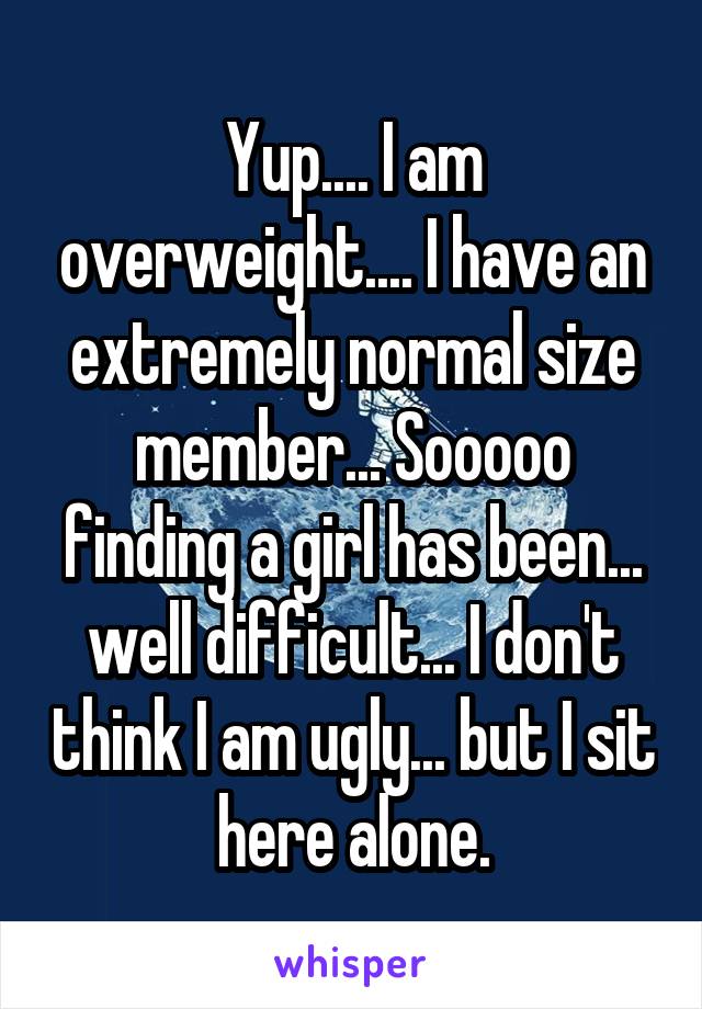 Yup.... I am overweight.... I have an extremely normal size member... Sooooo finding a girl has been... well difficult... I don't think I am ugly... but I sit here alone.