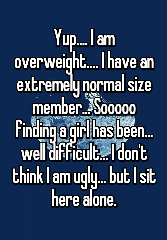 Yup.... I am overweight.... I have an extremely normal size member... Sooooo finding a girl has been... well difficult... I don't think I am ugly... but I sit here alone.