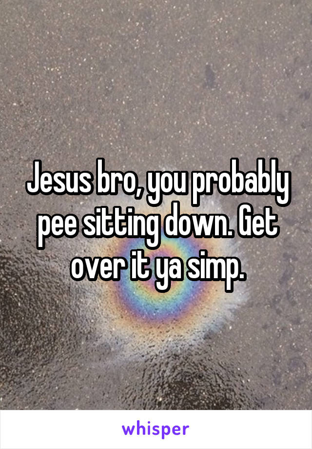 Jesus bro, you probably pee sitting down. Get over it ya simp.