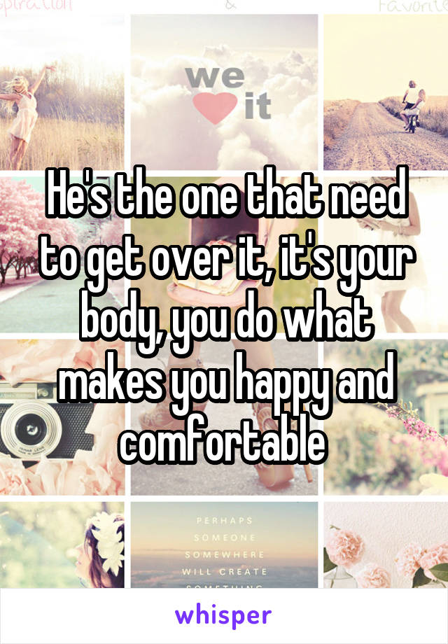 He's the one that need to get over it, it's your body, you do what makes you happy and comfortable 