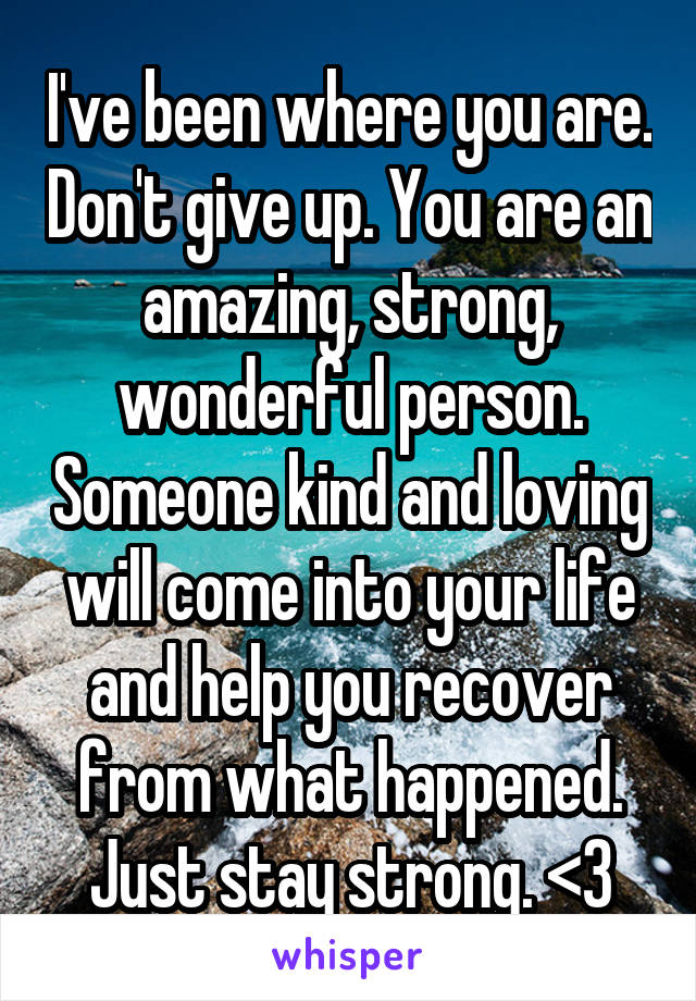 I've been where you are. Don't give up. You are an amazing, strong, wonderful person. Someone kind and loving will come into your life and help you recover from what happened. Just stay strong. <3
