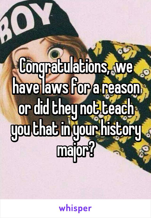 Congratulations,  we have laws for a reason or did they not teach you that in your history major?