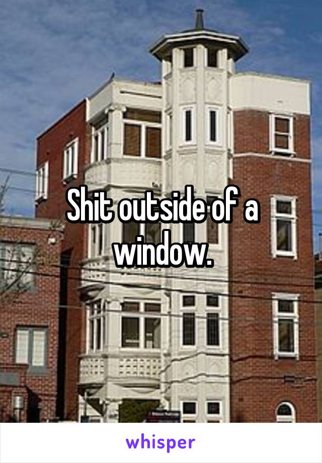 Shit outside of a window.