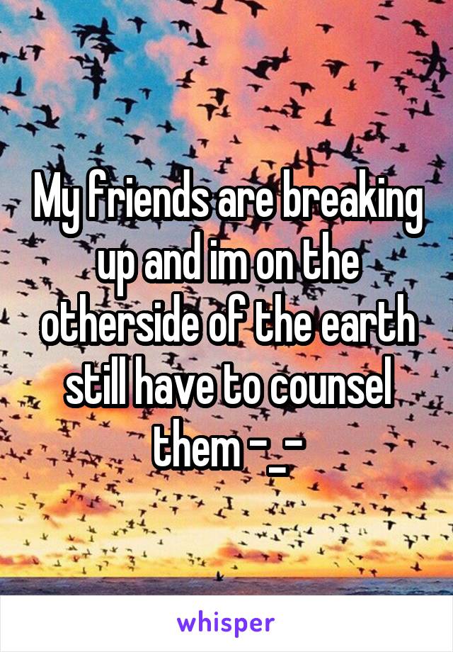 My friends are breaking up and im on the otherside of the earth still have to counsel them -_-