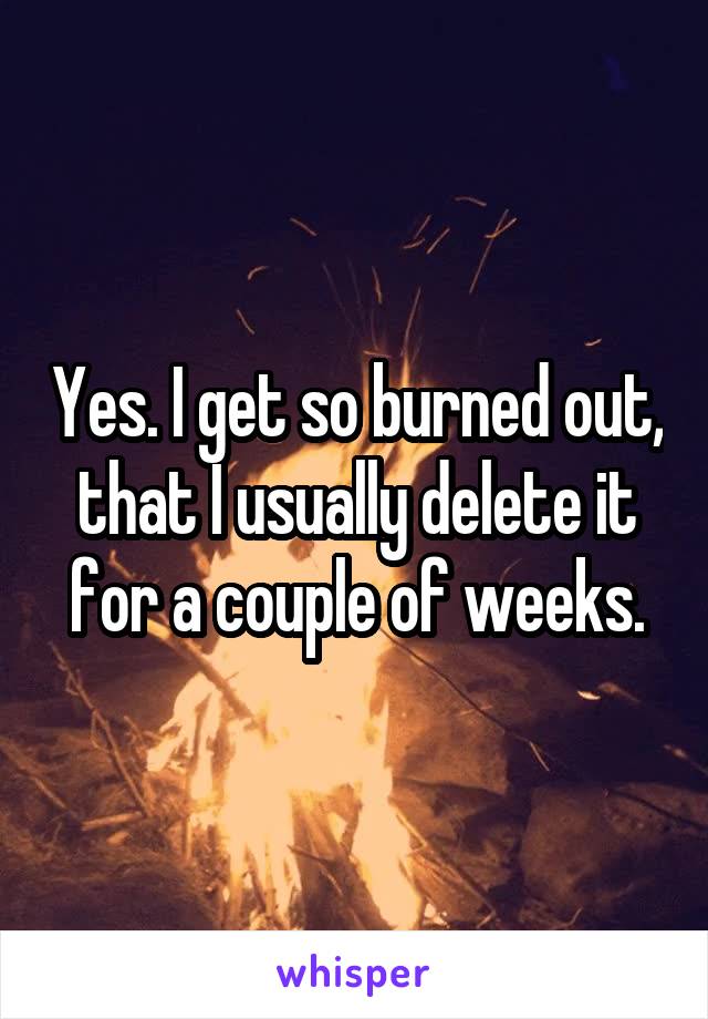 Yes. I get so burned out, that I usually delete it for a couple of weeks.