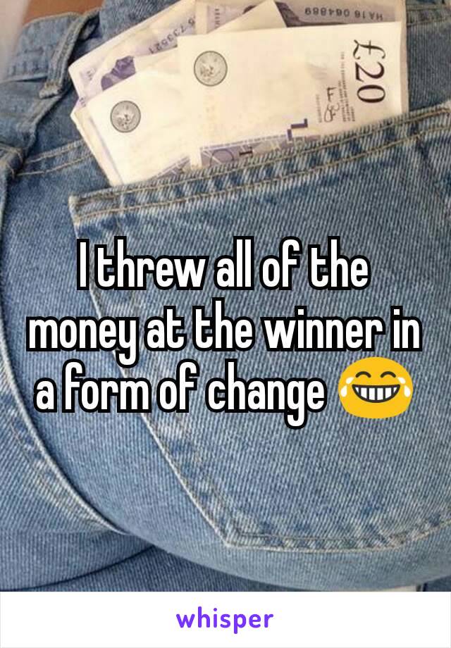 I threw all of the money at the winner in a form of change 😂