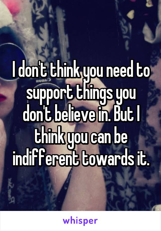 I don't think you need to support things you don't believe in. But I think you can be indifferent towards it.