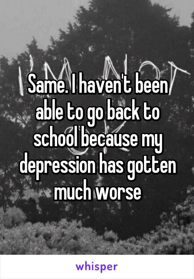 Same. I haven't been able to go back to school because my depression has gotten much worse