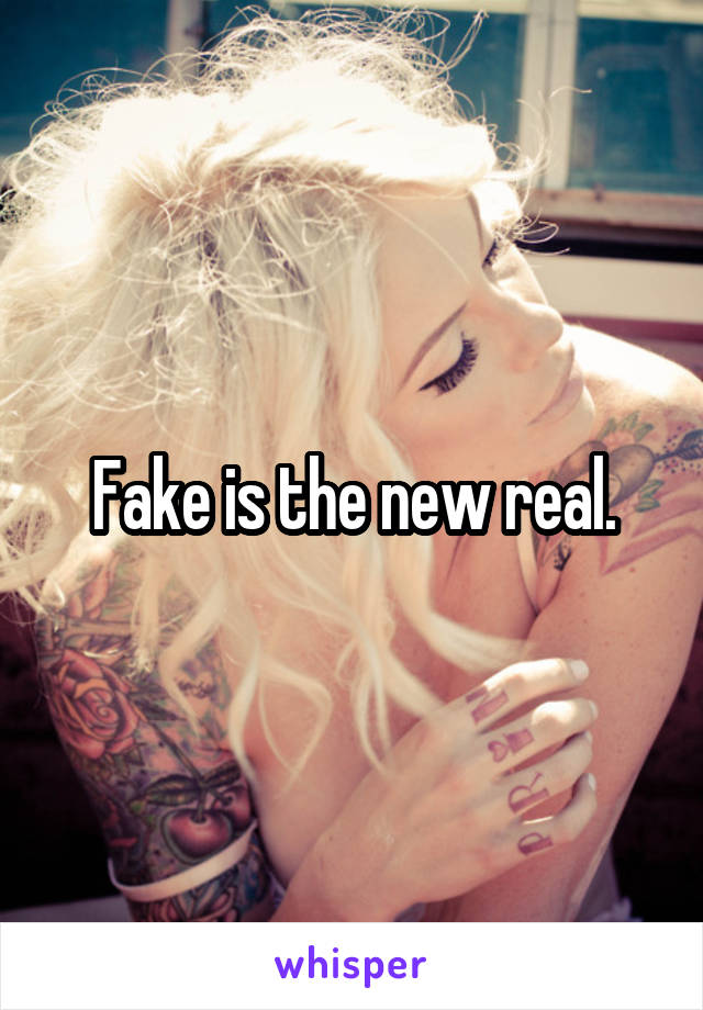 Fake is the new real.