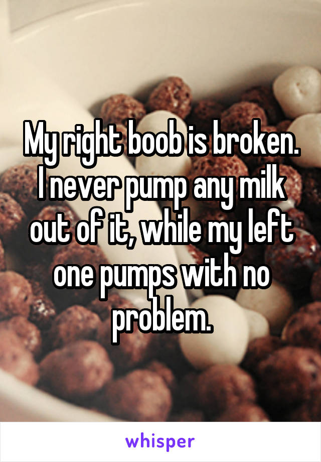 My right boob is broken. I never pump any milk out of it, while my left one pumps with no problem.
