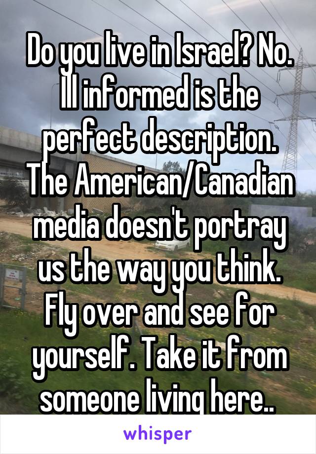 Do you live in Israel? No. Ill informed is the perfect description. The American/Canadian media doesn't portray us the way you think. Fly over and see for yourself. Take it from someone living here.. 