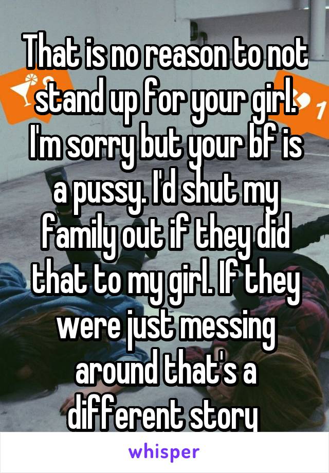 That is no reason to not stand up for your girl. I'm sorry but your bf is a pussy. I'd shut my family out if they did that to my girl. If they were just messing around that's a different story 