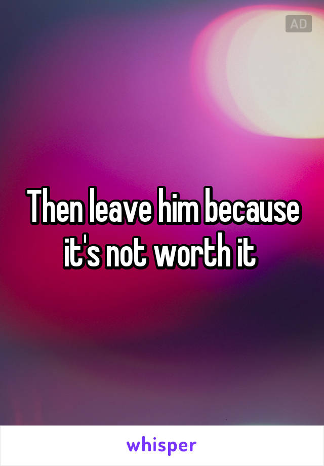 Then leave him because it's not worth it 