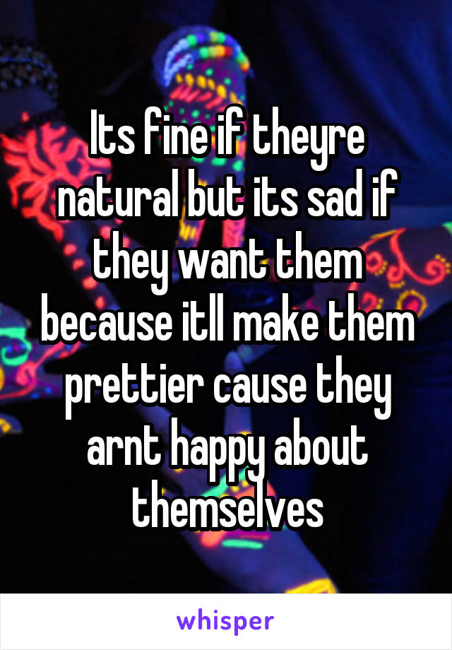 Its fine if theyre natural but its sad if they want them because itll make them prettier cause they arnt happy about themselves