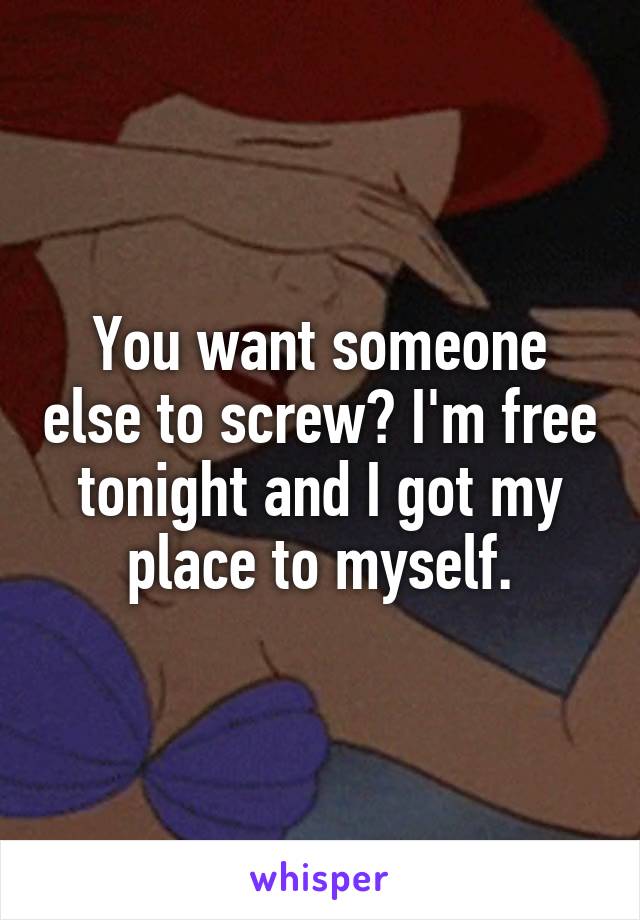 You want someone else to screw? I'm free tonight and I got my place to myself.