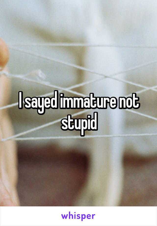 I sayed immature not stupid