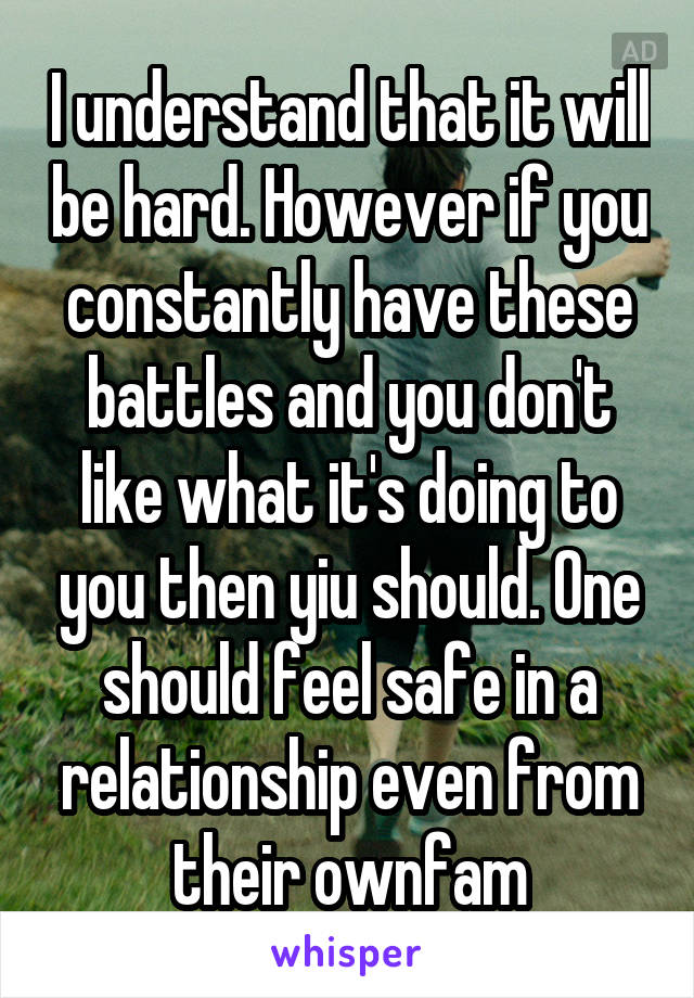 I understand that it will be hard. However if you constantly have these battles and you don't like what it's doing to you then yiu should. One should feel safe in a relationship even from their ownfam