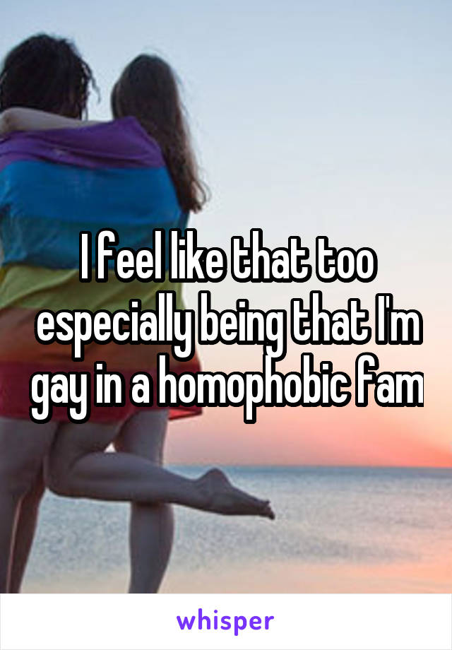 I feel like that too especially being that I'm gay in a homophobic fam