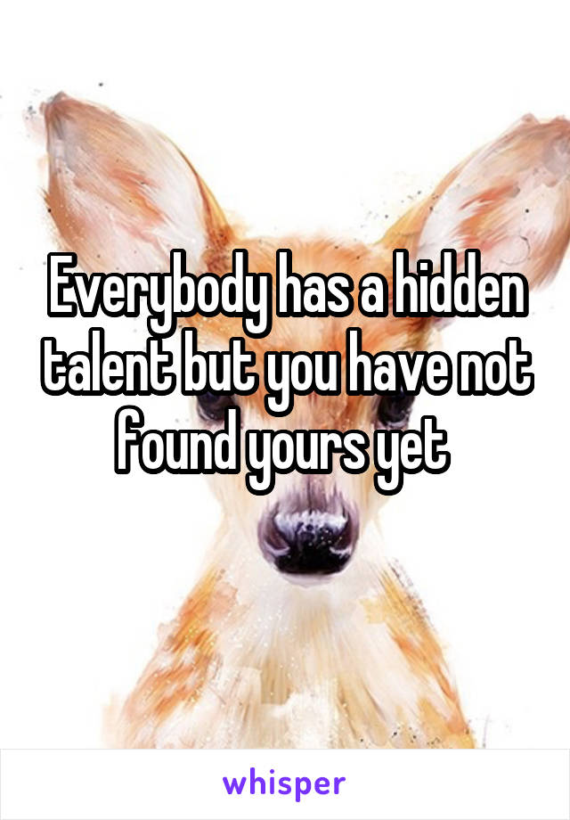 Everybody has a hidden talent but you have not found yours yet 
