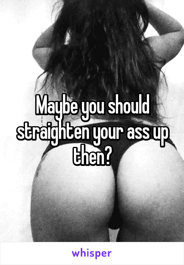 Maybe you should straighten your ass up then?