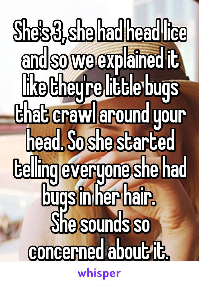 She's 3, she had head lice and so we explained it like they're little bugs that crawl around your head. So she started telling everyone she had bugs in her hair. 
She sounds so concerned about it. 