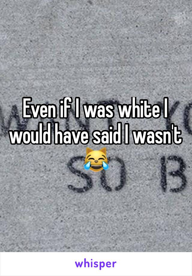 Even if I was white I would have said I wasn't 😹 