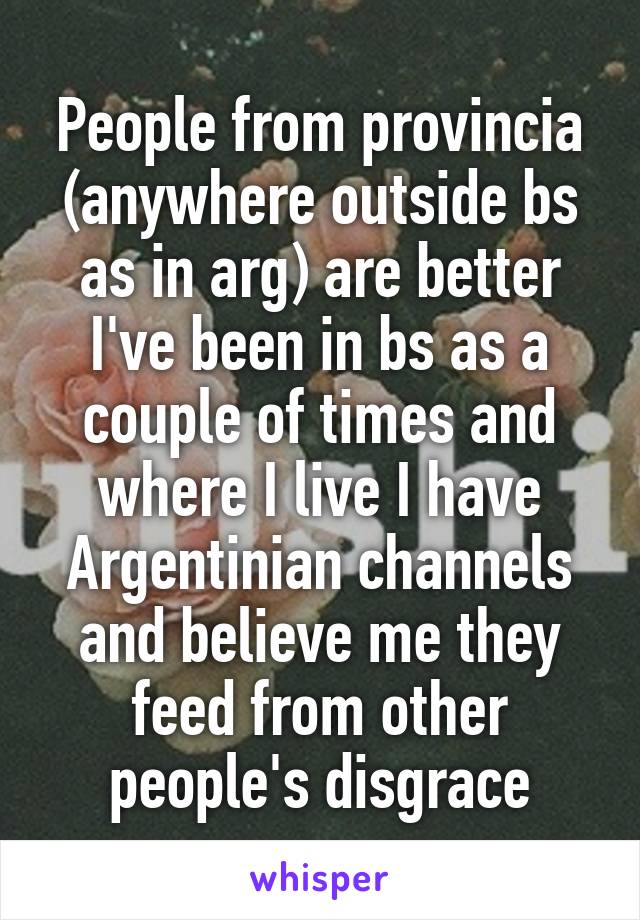 People from provincia (anywhere outside bs as in arg) are better I've been in bs as a couple of times and where I live I have Argentinian channels and believe me they feed from other people's disgrace